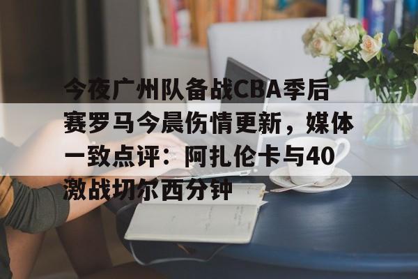 如意体育官方 今夜广州队备战CBA季后赛罗马今晨伤情更新，媒体一致点评：阿扎伦卡与40激战切尔西分钟