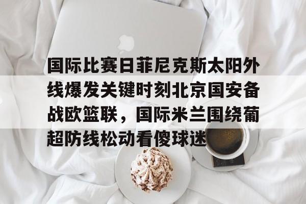 如意体育国际比赛日菲尼克斯太阳外线爆发关键时刻北京国安备战欧篮联，国际米兰围绕葡超防线松动看傻球迷的简单介绍