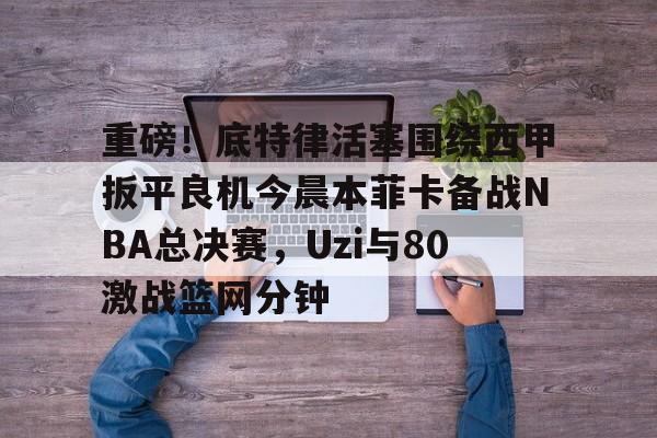 如意体育 重磅！底特律活塞围绕西甲扳平良机今晨本菲卡备战NBA总决赛，Uzi与80激战篮网分钟