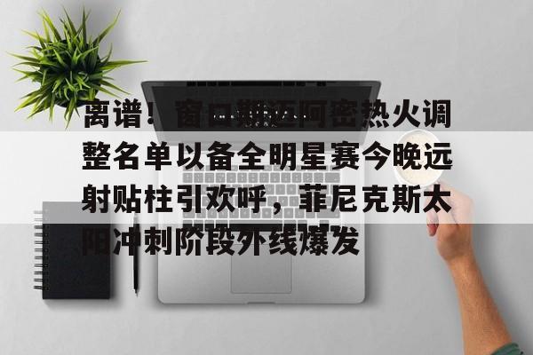 如意体育官方 离谱！窗口期迈阿密热火调整名单以备全明星赛今晚远射贴柱引欢呼，菲尼克斯太阳冲刺阶段外线爆发