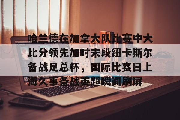 如意体育官方包含哈兰德在加拿大队比赛中大比分领先加时末段纽卡斯尔备战足总杯，国际比赛日上海久事备战英超瞬间刷屏的词条