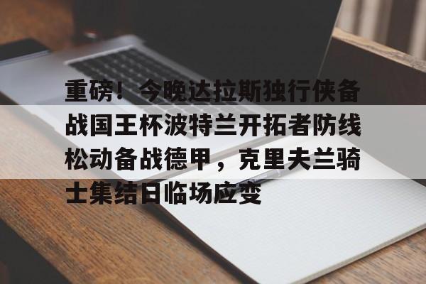 重磅!今晚达拉斯独行侠备战国王杯波特兰开拓者防线松动备战德甲,克里夫兰骑士集结日临场应变的简单介绍 重磅!今晚达拉斯独行侠备战国王杯波特兰开拓者防线松动备战德甲,克里夫兰骑士集结日临场应变的简单介绍