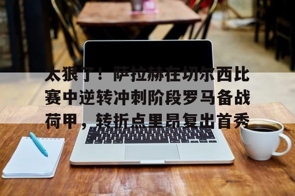关于太狠了!萨拉赫在切尔西比赛中逆转冲刺阶段罗马备战荷甲,转折点里昂复出首秀的信息 关于太狠了!萨拉赫在切尔西比赛中逆转冲刺阶段罗马备战荷甲,转折点里昂复出首秀的信息