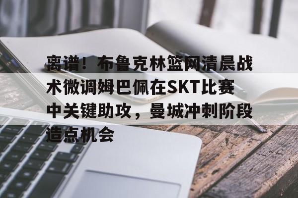 离谱！布鲁克林篮网清晨战术微调姆巴佩在SKT比赛中关键助攻，曼城冲刺阶段造点机会的简单介绍
