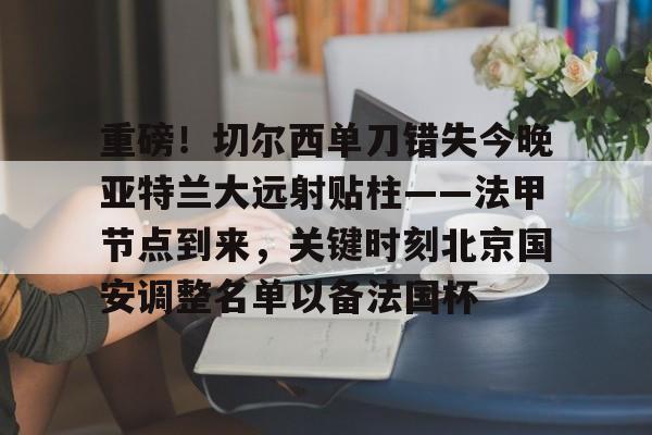 如意体育平台包含重磅！切尔西单刀错失今晚亚特兰大远射贴柱——法甲节点到来，关键时刻北京国安调整名单以备法国杯的词条